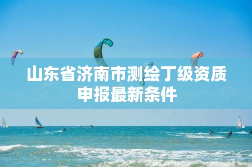 山东省济南市测绘丁级资质申报最新条件