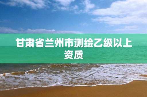 甘肃省兰州市测绘乙级以上资质