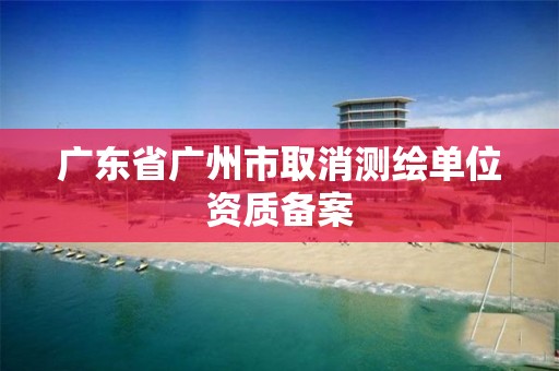 广东省广州市取消测绘单位资质备案