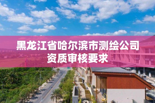 黑龙江省哈尔滨市测绘公司资质审核要求