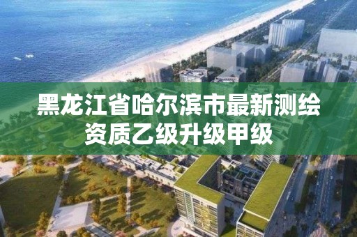 黑龙江省哈尔滨市最新测绘资质乙级升级甲级