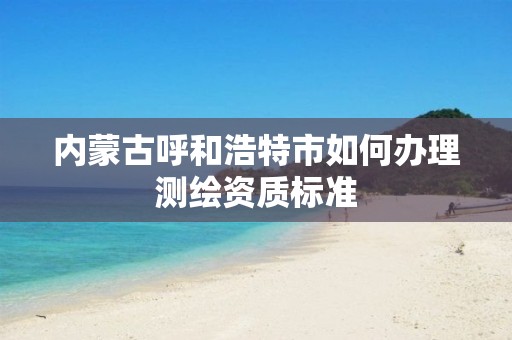 内蒙古呼和浩特市如何办理测绘资质标准