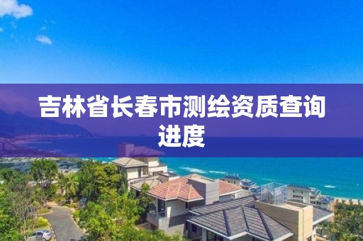 吉林省长春市测绘资质查询进度