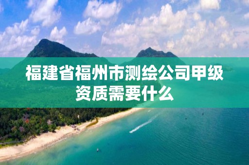 福建省福州市测绘公司甲级资质需要什么