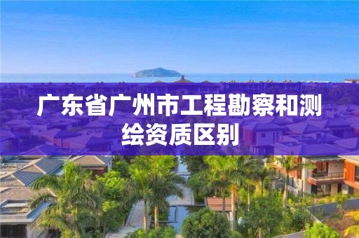 广东省广州市工程勘察和测绘资质区别