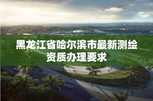 黑龙江省哈尔滨市最新测绘资质办理要求