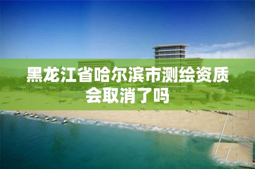 黑龙江省哈尔滨市测绘资质会取消了吗