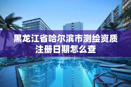 黑龙江省哈尔滨市测绘资质注册日期怎么查