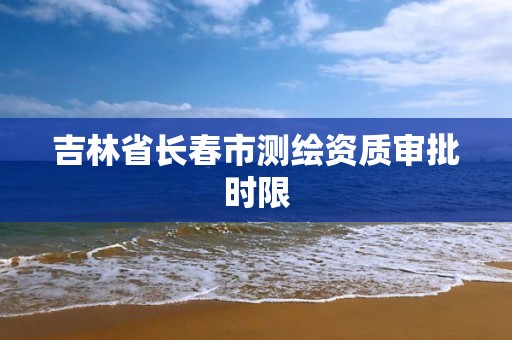 吉林省长春市测绘资质审批时限