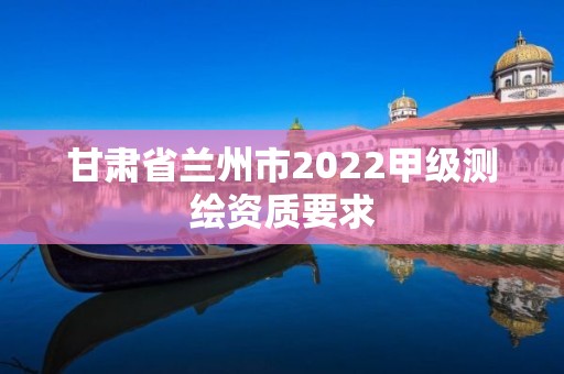 甘肃省兰州市2022甲级测绘资质要求