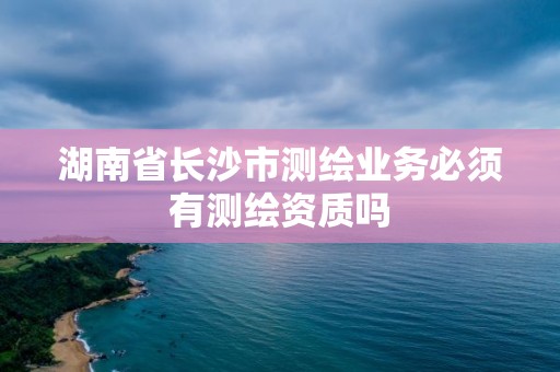 湖南省长沙市测绘业务必须有测绘资质吗