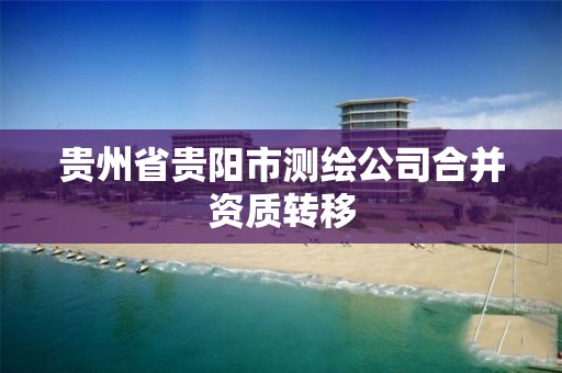 贵州省贵阳市测绘公司合并资质转移