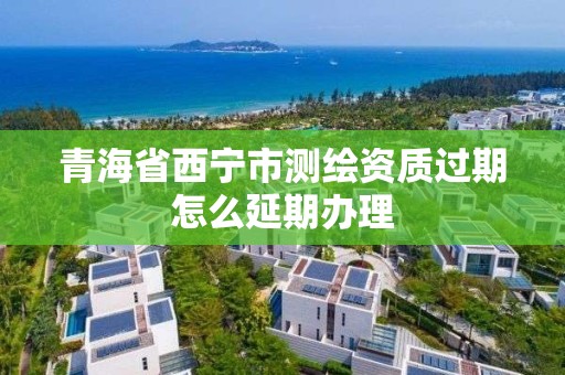 青海省西宁市测绘资质过期怎么延期办理