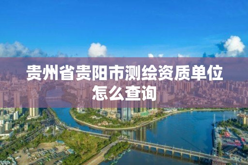 贵州省贵阳市测绘资质单位怎么查询