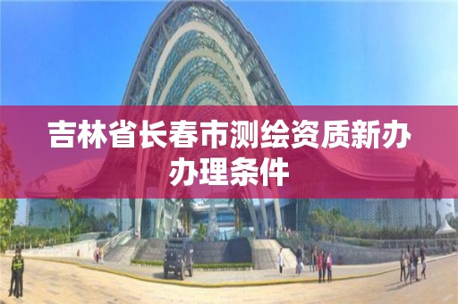 吉林省长春市测绘资质新办办理条件