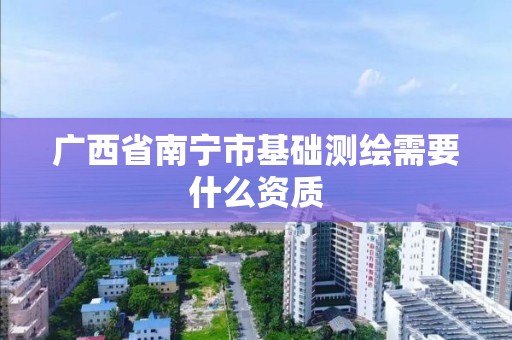 广西省南宁市基础测绘需要什么资质