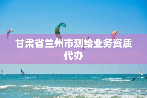 甘肃省兰州市测绘业务资质代办