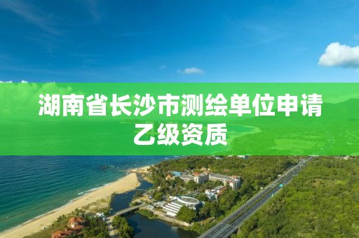 湖南省长沙市测绘单位申请乙级资质