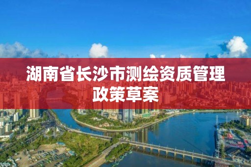 湖南省长沙市测绘资质管理政策草案