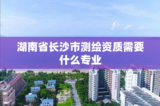 湖南省长沙市测绘资质需要什么专业