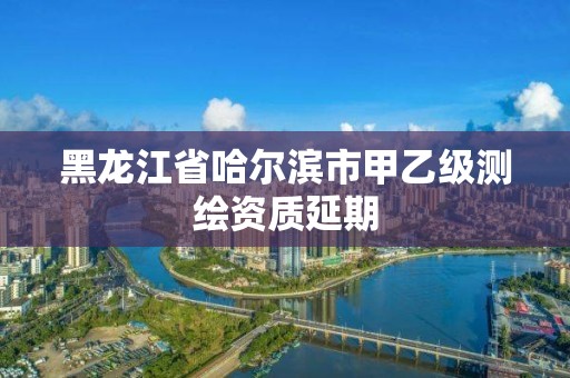 黑龙江省哈尔滨市甲乙级测绘资质延期