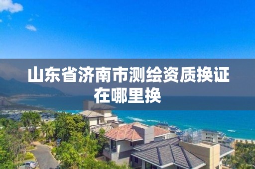 山东省济南市测绘资质换证在哪里换