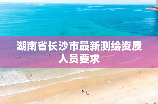 湖南省长沙市最新测绘资质人员要求