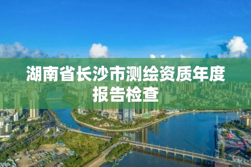 湖南省长沙市测绘资质年度报告检查