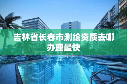 吉林省长春市测绘资质去哪办理最快