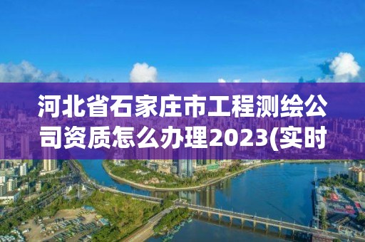 河北省石家庄市工程测绘公司资质怎么办理2023(实时/更新中)