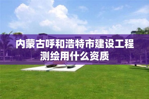 内蒙古呼和浩特市建设工程测绘用什么资质