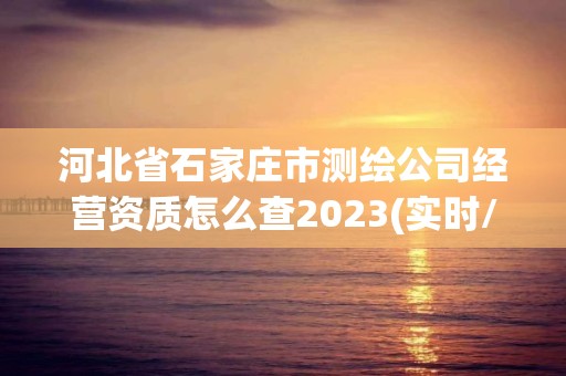 河北省石家庄市测绘公司经营资质怎么查2023(实时/更新中)