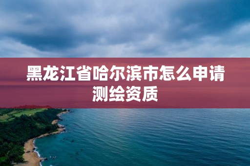 黑龙江省哈尔滨市怎么申请测绘资质