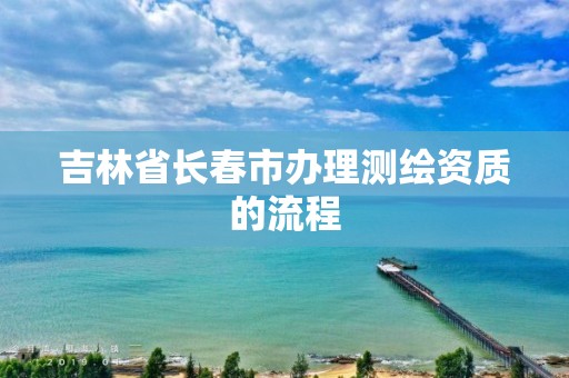 吉林省长春市办理测绘资质的流程