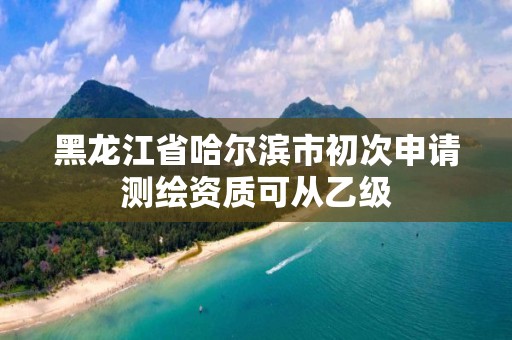 黑龙江省哈尔滨市初次申请测绘资质可从乙级