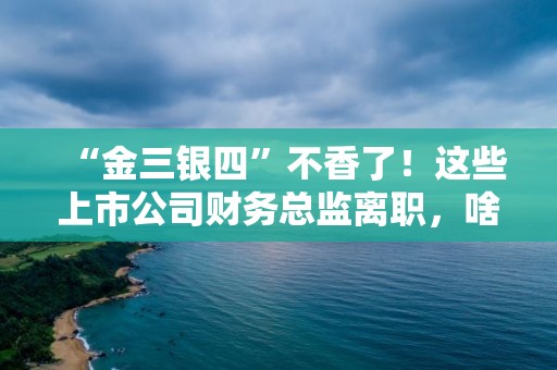 “金三银四”不香了！这些上市公司财务总监离职，啥原因？