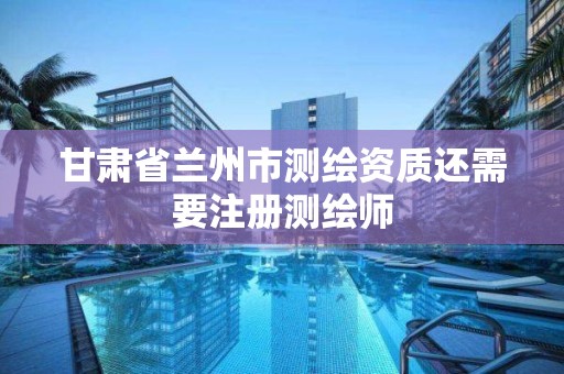 甘肃省兰州市测绘资质还需要注册测绘师