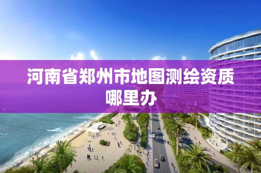 河南省郑州市地图测绘资质哪里办