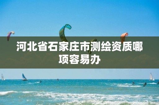 河北省石家庄市测绘资质哪项容易办