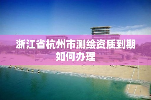 浙江省杭州市测绘资质到期如何办理