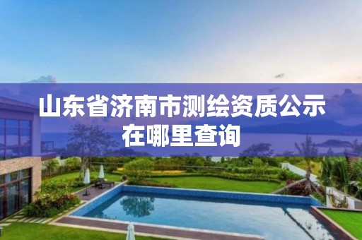 山东省济南市测绘资质公示在哪里查询