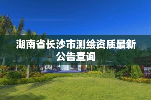 湖南省长沙市测绘资质最新公告查询