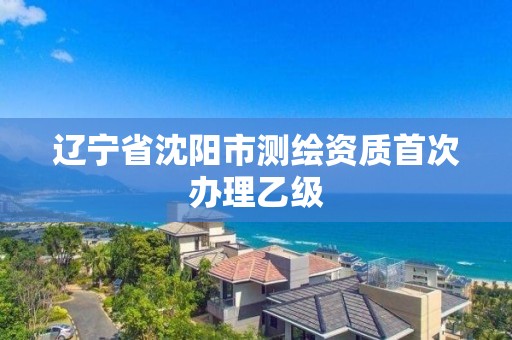 辽宁省沈阳市测绘资质首次办理乙级