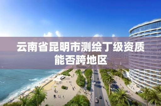 云南省昆明市测绘丁级资质能否跨地区