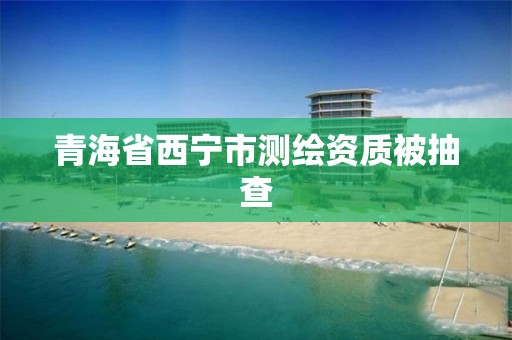 青海省西宁市测绘资质被抽查