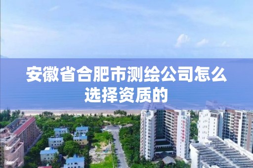 安徽省合肥市测绘公司怎么选择资质的