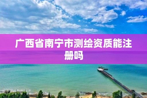 广西省南宁市测绘资质能注册吗