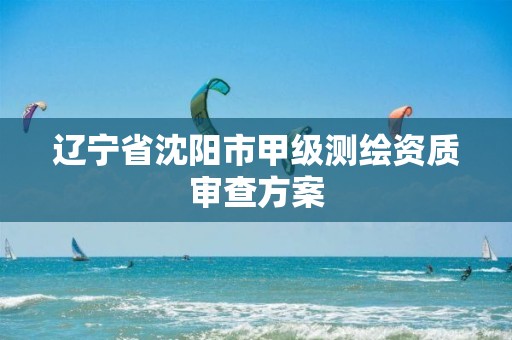 辽宁省沈阳市甲级测绘资质审查方案