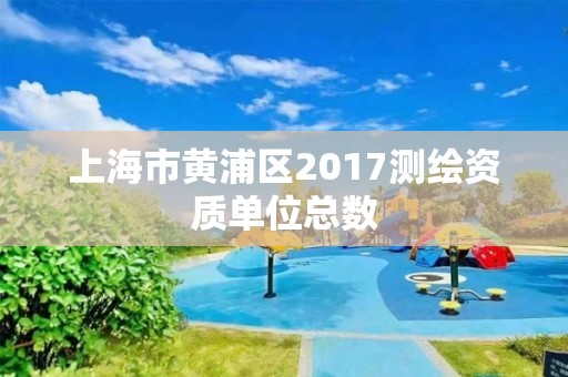 上海市黄浦区2017测绘资质单位总数