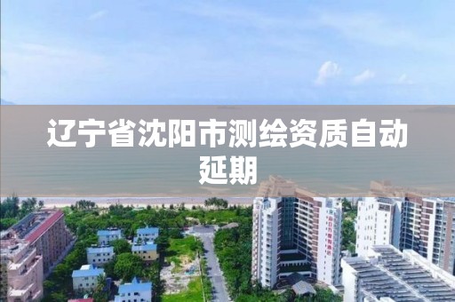 辽宁省沈阳市测绘资质自动延期